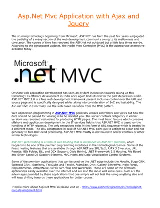 Asp.Net Mvc Application with Ajax and
                  Jquery
The stunning technology beginning from Microsoft, ASP.NET has from the past few years subjugated
the partiality of a many section of the web development community owing to its mellowness and
constancy. The course of time has rendered the ASP.Net not outdated but a little late times maybe.
According to the consequent updates, the Model View Controller (MVC) is the appropriate alternative
available today.




Offshore web application development has seen an evident inclination towards taking up this
technology as offshore development in India once again finds its feet in the past depression world.
ASP.NET MVC 2.0 is a free web development framework present inclusive control over the URL and
source page and is specifically designed while taking into consideration of SoC and testability. The
Asp.net MVC 2.0 normally use the web based variation from the MVC pattern.

Web application programming in ASP.NET MVC generally utilizes controllers and views but how the
data should be passed for viewing is to be decided you. The server controls obligatory in earlier
versions are rendered redundant for producing HTML pages. The most basic feature which concerns
offshore web application development in the IT services field is that ASP.NET MVC is based on the
handling of HTTP requests. The only exceptions exist in the form of URL sequence which is treated in
a different mode. The URL constructed in case of ASP.NET MVC point out to actions to occur and not
generally to files that need processing. ASP.NET MVC mostly is not bound to server controls or other
similar technologies.

ASP.NET Web hosting is a form of web hosting that is developed on ASP.NET platform, which
happens to be one of the premier programming interfaces in the technological cosmos. Some of the
finest hosting features that are available through ASP.NET are SP1/Sp2, AJAX 3.5 version, URL
Rewrite, BIN Folder, DLL and OCX Support, Code Behind, .NET Framework 3.5 Hosting, File Based
and Silver Based DB Support Systems, MVC Hosts and Data Visualization Control Systems.

Some of the premium applications that can be used on the .NET edge include the Moodle, SugarCRM,
Splendid CRM, Sitefinity, TextCube and Textile, AtomSite, DNN, Gallery ServerPro, Mojo Portal,
NopCommerce, DotNetNuke, ScrewTurn Wiki and WordPress. These are some of the premium
applications easily available over the internet and are also the most well know ones. Such are the
advantages provided by these applications that one simply will not feel like using anything else and
will keep drifting towards these applications for better causes.


If Know more about Asp.Net MVC so please visit at - http://www.aspnetprogrammers.com/aspnet-
mvc-development.html
 