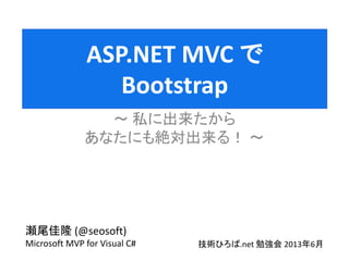ASP.NET MVC で
Bootstrap
私に出来たから
あなたにも絶対出来る
瀬尾佳隆 (@seosoft)
Microsoft MVP for Visual C# 技術ひろば.net 勉強会 2013年6月
 