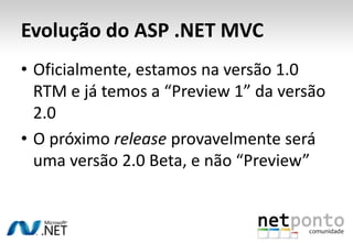Evolução do ASP .NET MVCOficialmente, estamos na versão 1.0 RTM e já temos a “Preview 1” da versão 2.0O próximo release provavelmente será uma versão 2.0 Beta, e não “Preview”