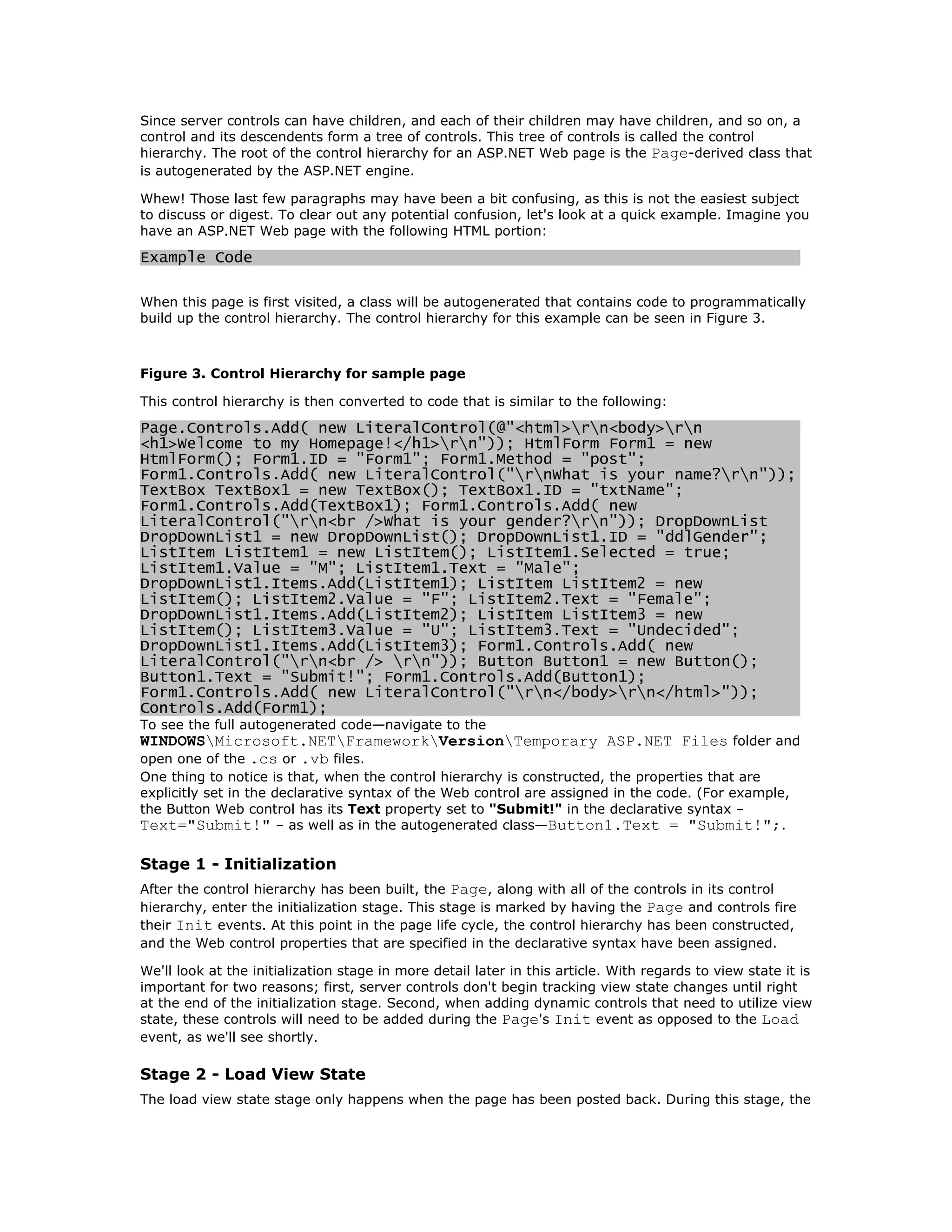 Since server controls can have children, and each of their children may have children, and so on, a
control and its descendents form a tree of controls. This tree of controls is called the control
hierarchy. The root of the control hierarchy for an ASP.NET Web page is the Page-derived class that
is autogenerated by the ASP.NET engine.

Whew! Those last few paragraphs may have been a bit confusing, as this is not the easiest subject
to discuss or digest. To clear out any potential confusion, let's look at a quick example. Imagine you
have an ASP.NET Web page with the following HTML portion:

Example Code

When this page is first visited, a class will be autogenerated that contains code to programmatically
build up the control hierarchy. The control hierarchy for this example can be seen in Figure 3.



Figure 3. Control Hierarchy for sample page

This control hierarchy is then converted to code that is similar to the following:

Page.Controls.Add( new LiteralControl(@"<html>rn<body>rn
<h1>Welcome to my Homepage!</h1>rn")); HtmlForm Form1 = new
HtmlForm(); Form1.ID = "Form1"; Form1.Method = "post";
Form1.Controls.Add( new LiteralControl("rnWhat is your name?rn"));
TextBox TextBox1 = new TextBox(); TextBox1.ID = "txtName";
Form1.Controls.Add(TextBox1); Form1.Controls.Add( new
LiteralControl("rn<br />What is your gender?rn")); DropDownList
DropDownList1 = new DropDownList(); DropDownList1.ID = "ddlGender";
ListItem ListItem1 = new ListItem(); ListItem1.Selected = true;
ListItem1.Value = "M"; ListItem1.Text = "Male";
DropDownList1.Items.Add(ListItem1); ListItem ListItem2 = new
ListItem(); ListItem2.Value = "F"; ListItem2.Text = "Female";
DropDownList1.Items.Add(ListItem2); ListItem ListItem3 = new
ListItem(); ListItem3.Value = "U"; ListItem3.Text = "Undecided";
DropDownList1.Items.Add(ListItem3); Form1.Controls.Add( new
LiteralControl("rn<br /> rn")); Button Button1 = new Button();
Button1.Text = "Submit!"; Form1.Controls.Add(Button1);
Form1.Controls.Add( new LiteralControl("rn</body>rn</html>"));
Controls.Add(Form1);
To see the full autogenerated code—navigate to the
WINDOWSMicrosoft.NETFrameworkVersionTemporary ASP.NET Files folder and
open one of the .cs or .vb files.
One thing to notice is that, when the control hierarchy is constructed, the properties that are
explicitly set in the declarative syntax of the Web control are assigned in the code. (For example,
the Button Web control has its Text property set to "Submit!" in the declarative syntax –
Text="Submit!" – as well as in the autogenerated class—Button1.Text = "Submit!";.

Stage 1 - Initialization
After the control hierarchy has been built, the Page, along with all of the controls in its control
hierarchy, enter the initialization stage. This stage is marked by having the Page and controls fire
their Init events. At this point in the page life cycle, the control hierarchy has been constructed,
and the Web control properties that are specified in the declarative syntax have been assigned.

We'll look at the initialization stage in more detail later in this article. With regards to view state it is
important for two reasons; first, server controls don't begin tracking view state changes until right
at the end of the initialization stage. Second, when adding dynamic controls that need to utilize view
state, these controls will need to be added during the Page's Init event as opposed to the Load
event, as we'll see shortly.

Stage 2 - Load View State
The load view state stage only happens when the page has been posted back. During this stage, the
 