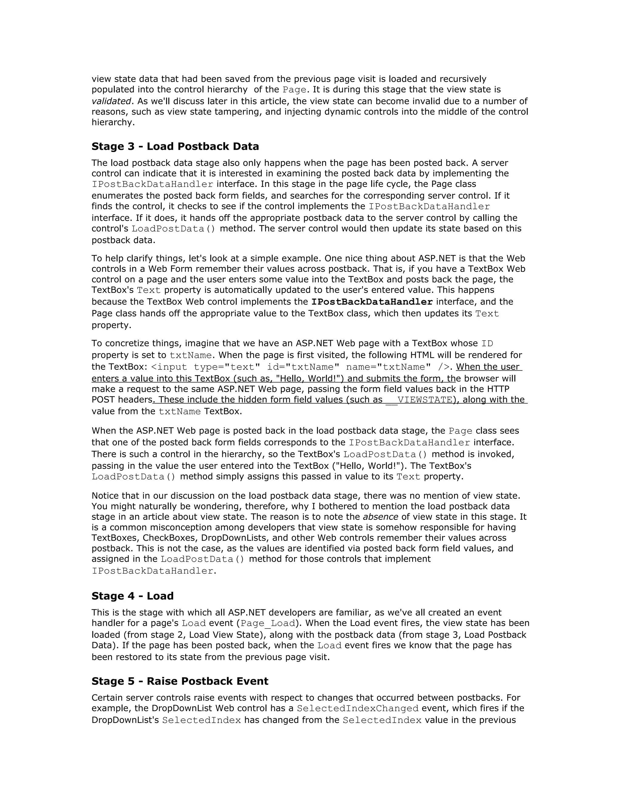 view state data that had been saved from the previous page visit is loaded and recursively
populated into the control hierarchy of the Page. It is during this stage that the view state is
validated. As we'll discuss later in this article, the view state can become invalid due to a number of
reasons, such as view state tampering, and injecting dynamic controls into the middle of the control
hierarchy.

Stage 3 - Load Postback Data
The load postback data stage also only happens when the page has been posted back. A server
control can indicate that it is interested in examining the posted back data by implementing the
IPostBackDataHandler interface. In this stage in the page life cycle, the Page class
enumerates the posted back form fields, and searches for the corresponding server control. If it
finds the control, it checks to see if the control implements the IPostBackDataHandler
interface. If it does, it hands off the appropriate postback data to the server control by calling the
control's LoadPostData() method. The server control would then update its state based on this
postback data.

To help clarify things, let's look at a simple example. One nice thing about ASP.NET is that the Web
controls in a Web Form remember their values across postback. That is, if you have a TextBox Web
control on a page and the user enters some value into the TextBox and posts back the page, the
TextBox's Text property is automatically updated to the user's entered value. This happens
because the TextBox Web control implements the IPostBackDataHandler interface, and the
Page class hands off the appropriate value to the TextBox class, which then updates its Text
property.

To concretize things, imagine that we have an ASP.NET Web page with a TextBox whose ID
property is set to txtName. When the page is first visited, the following HTML will be rendered for
the TextBox: <input type="text" id="txtName" name="txtName" />. When the user
enters a value into this TextBox (such as, "Hello, World!") and submits the form, the browser will
make a request to the same ASP.NET Web page, passing the form field values back in the HTTP
POST headers. These include the hidden form field values (such as __VIEWSTATE), along with the
value from the txtName TextBox.

When the ASP.NET Web page is posted back in the load postback data stage, the Page class sees
that one of the posted back form fields corresponds to the IPostBackDataHandler interface.
There is such a control in the hierarchy, so the TextBox's LoadPostData() method is invoked,
passing in the value the user entered into the TextBox ("Hello, World!"). The TextBox's
LoadPostData() method simply assigns this passed in value to its Text property.
Notice that in our discussion on the load postback data stage, there was no mention of view state.
You might naturally be wondering, therefore, why I bothered to mention the load postback data
stage in an article about view state. The reason is to note the absence of view state in this stage. It
is a common misconception among developers that view state is somehow responsible for having
TextBoxes, CheckBoxes, DropDownLists, and other Web controls remember their values across
postback. This is not the case, as the values are identified via posted back form field values, and
assigned in the LoadPostData() method for those controls that implement
IPostBackDataHandler.

Stage 4 - Load
This is the stage with which all ASP.NET developers are familiar, as we've all created an event
handler for a page's Load event (Page_Load). When the Load event fires, the view state has been
loaded (from stage 2, Load View State), along with the postback data (from stage 3, Load Postback
Data). If the page has been posted back, when the Load event fires we know that the page has
been restored to its state from the previous page visit.

Stage 5 - Raise Postback Event
Certain server controls raise events with respect to changes that occurred between postbacks. For
example, the DropDownList Web control has a SelectedIndexChanged event, which fires if the
DropDownList's SelectedIndex has changed from the SelectedIndex value in the previous
 