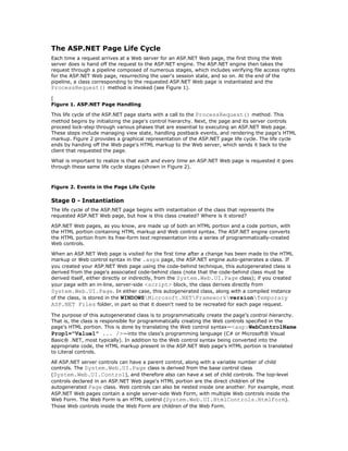 The ASP.NET Page Life Cycle
Each time a request arrives at a Web server for an ASP.NET Web page, the first thing the Web
server does is hand off the request to the ASP.NET engine. The ASP.NET engine then takes the
request through a pipeline composed of numerous stages, which includes verifying file access rights
for the ASP.NET Web page, resurrecting the user's session state, and so on. At the end of the
pipeline, a class corresponding to the requested ASP.NET Web page is instantiated and the
ProcessRequest() method is invoked (see Figure 1).
[
Figure 1. ASP.NET Page Handling

This life cycle of the ASP.NET page starts with a call to the ProcessRequest() method. This
method begins by initializing the page's control hierarchy. Next, the page and its server controls
proceed lock-step through various phases that are essential to executing an ASP.NET Web page.
These steps include managing view state, handling postback events, and rendering the page's HTML
markup. Figure 2 provides a graphical representation of the ASP.NET page life cycle. The life cycle
ends by handing off the Web page's HTML markup to the Web server, which sends it back to the
client that requested the page.

What is important to realize is that each and every time an ASP.NET Web page is requested it goes
through these same life cycle stages (shown in Figure 2).



Figure 2. Events in the Page Life Cycle

Stage 0 - Instantiation
The life cycle of the ASP.NET page begins with instantiation of the class that represents the
requested ASP.NET Web page, but how is this class created? Where is it stored?

ASP.NET Web pages, as you know, are made up of both an HTML portion and a code portion, with
the HTML portion containing HTML markup and Web control syntax. The ASP.NET engine converts
the HTML portion from its free-form text representation into a series of programmatically-created
Web controls.

When an ASP.NET Web page is visited for the first time after a change has been made to the HTML
markup or Web control syntax in the .aspx page, the ASP.NET engine auto-generates a class. If
you created your ASP.NET Web page using the code-behind technique, this autogenerated class is
derived from the page's associated code-behind class (note that the code-behind class must be
derived itself, either directly or indirectly, from the System.Web.UI.Page class); if you created
your page with an in-line, server-side <script> block, the class derives directly from
System.Web.UI.Page. In either case, this autogenerated class, along with a compiled instance
of the class, is stored in the WINDOWSMicrosoft.NETFrameworkversionTemporary
ASP.NET Files folder, in part so that it doesn't need to be recreated for each page request.
The purpose of this autogenerated class is to programmatically create the page's control hierarchy.
That is, the class is responsible for programmatically creating the Web controls specified in the
page's HTML portion. This is done by translating the Web control syntax—<asp:WebControlName
Prop1="Value1" ... />—into the class's programming language (C# or Microsoft® Visual
Basic® .NET, most typically). In addition to the Web control syntax being converted into the
appropriate code, the HTML markup present in the ASP.NET Web page's HTML portion is translated
to Literal controls.

All ASP.NET server controls can have a parent control, along with a variable number of child
controls. The System.Web.UI.Page class is derived from the base control class
(System.Web.UI.Control), and therefore also can have a set of child controls. The top-level
controls declared in an ASP.NET Web page's HTML portion are the direct children of the
autogenerated Page class. Web controls can also be nested inside one another. For example, most
ASP.NET Web pages contain a single server-side Web Form, with multiple Web controls inside the
Web Form. The Web Form is an HTML control (System.Web.UI.HtmlControls.HtmlForm).
Those Web controls inside the Web Form are children of the Web Form.
 