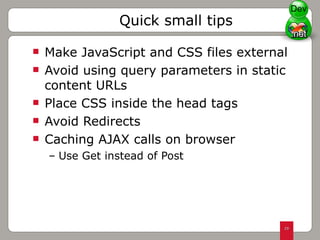 Make JavaScript and CSS files external Avoid using query parameters in static content URLs Place CSS inside the head tags Avoid Redirects Caching AJAX calls on browser  Use Get instead of Post Quick small tips Dev 
