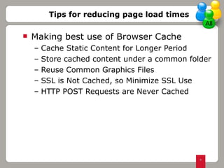 Making best use of Browser Cache Cache Static Content for Longer Period Store cached content under a common folder Reuse Common Graphics Files SSL is Not Cached, so Minimize SSL Use  HTTP POST Requests are Never Cached Tips for reducing page load times All 