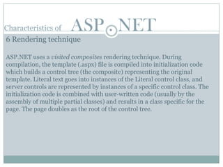 Characteristics of      ASP . NET
6 Rendering technique

ASP.NET uses a visited composites rendering technique. During
compilation, the template (.aspx) file is compiled into initialization code
which builds a control tree (the composite) representing the original
template. Literal text goes into instances of the Literal control class, and
server controls are represented by instances of a specific control class. The
initialization code is combined with user-written code (usually by the
assembly of multiple partial classes) and results in a class specific for the
page. The page doubles as the root of the control tree.
 