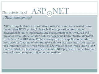 Characteristics of      ASP . NET
7 State management

 ASP.NET applications are hosted by a web server and are accessed using
 the stateless HTTP protocol. As such, if an application uses stateful
 interaction, it has to implement state management on its own. ASP.NET
 provides various functions for state management. Conceptually, Microsoft
 treats "state" as GUI state. Problems may arise if an application needs to
 keep track of "data state"; for example, a finite state machine which may be
 in a transient state between requests (lazy evaluation) or which takes a long
 time to initialize. State management in ASP.NET pages with authentication
 can make Web scraping difficult or impossible.
 