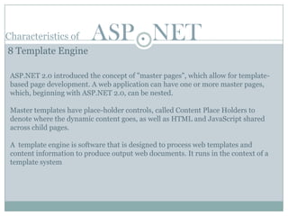 Characteristics of        ASP . NET
8 Template Engine

 ASP.NET 2.0 introduced the concept of "master pages", which allow for template-
 based page development. A web application can have one or more master pages,
 which, beginning with ASP.NET 2.0, can be nested.

 Master templates have place-holder controls, called Content Place Holders to
 denote where the dynamic content goes, as well as HTML and JavaScript shared
 across child pages.

 A template engine is software that is designed to process web templates and
 content information to produce output web documents. It runs in the context of a
 template system
 