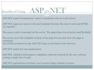 Benefits of Using         ASP . NET
ASP.NET makes development easier to maintain with an event-driven

ASP.NET pages are easy to write and maintain because the source code and HTML
are together .

The source code is executed on the server. The pages have lots of power and flexibility

The server saves the compiled version of the page for use next time the page is
requested
The HTML produced by the ASP.NET page is sent back to the browser.

ASP.NET makes for easy deployment.

ASP.NET validates information (validation controls) entered by the user without
writing a single line of code

ASP.NET applications run faster and counters large volumes of users .
 