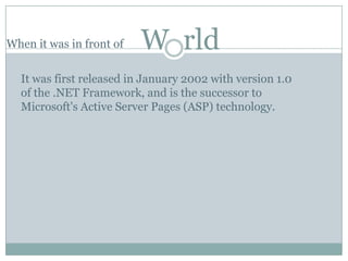 When it was in front of   W rld
  It was first released in January 2002 with version 1.0
  of the .NET Framework, and is the successor to
  Microsoft's Active Server Pages (ASP) technology.
 