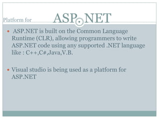 Platform for       ASP. NET
  ASP.NET is built on the Common Language
   Runtime (CLR), allowing programmers to write
   ASP.NET code using any supported .NET language
   like : C++,C#,Java,V.B.

  Visual studio is being used as a platform for
   ASP.NET
 