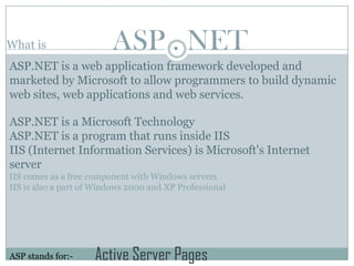 What is                  ASP . NET
ASP.NET is a web application framework developed and
marketed by Microsoft to allow programmers to build dynamic
web sites, web applications and web services.

ASP.NET is a Microsoft Technology
ASP.NET is a program that runs inside IIS
IIS (Internet Information Services) is Microsoft's Internet
server
IIS comes as a free component with Windows servers
IIS is also a part of Windows 2000 and XP Professional




ASP stands for:-     Active Server Pages
 