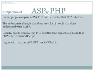 Continued…..


Comparison of             ASP PHP      &
Lots of people compare ASP & PHP and determine that PHP is better.

The unfortunate thing, is that there are a lot of people that don't
understand what is ASP.

Usually, people who say that PHP is better than asp actually mean that
PHP is better than VBScript.

I agree with that, but ASP.NET is not VBScript.
 