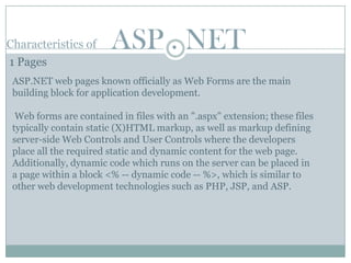 Characteristics of      ASP . NET
1 Pages
 ASP.NET web pages known officially as Web Forms are the main
 building block for application development.

  Web forms are contained in files with an ".aspx" extension; these files
 typically contain static (X)HTML markup, as well as markup defining
 server-side Web Controls and User Controls where the developers
 place all the required static and dynamic content for the web page.
 Additionally, dynamic code which runs on the server can be placed in
 a page within a block <% -- dynamic code -- %>, which is similar to
 other web development technologies such as PHP, JSP, and ASP.
 