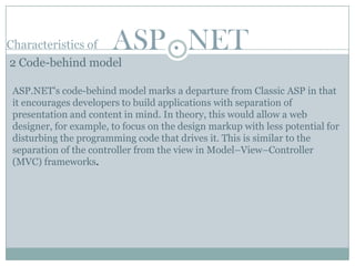 Characteristics of      ASP . NET
2 Code-behind model

 ASP.NET's code-behind model marks a departure from Classic ASP in that
 it encourages developers to build applications with separation of
 presentation and content in mind. In theory, this would allow a web
 designer, for example, to focus on the design markup with less potential for
 disturbing the programming code that drives it. This is similar to the
 separation of the controller from the view in Model–View–Controller
 (MVC) frameworks.
 