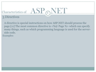 Characteristics of    ASP . NET
3 Directives
 A directive is special instructions on how ASP.NET should process the
 page.[11] The most common directive is <%@ Page %> which can specify
 many things, such as which programming language is used for the server-
 side code.
Examples:
 