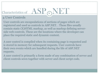Characteristics of     ASP . NET
4 User Controls
 User controls are encapsulations of sections of pages which are
 registered and used as controls in ASP.NET. . These files usually
 contain static (X)HTML markup, as well as markup defining server-
 side web controls. These are the locations where the developer can
 place the required static and dynamic content.

 A user control is compiled when its containing page is requested and
 is stored in memory for subsequent requests. User controls have
 their own events which are handled during the life of ASP.NET
 requests.
 A user control is primarily a form made of any combination of server and
 client controls sewn together with server and client script code.
 