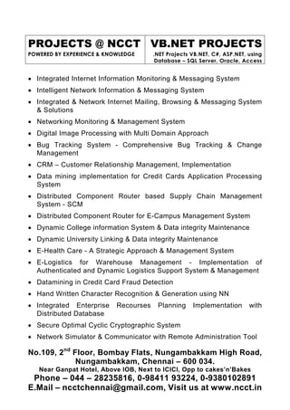 PROJECTS @ NCCT VB.NET PROJECTS
POWERED BY EXPERIENCE & KNOWLEDGE      .NET Projects VB.NET, C#, ASP.NET, using
                                        Database – SQL Server, Oracle, Access


• Integrated Internet Information Monitoring & Messaging System
• Intelligent Network Information & Messaging System
• Integrated & Network Internet Mailing, Browsing & Messaging System
  & Solutions
• Networking Monitoring & Management System
• Digital Image Processing with Multi Domain Approach
• Bug Tracking System - Comprehensive Bug Tracking & Change
  Management
• CRM – Customer Relationship Management, Implementation
• Data mining implementation for Credit Cards Application Processing
  System
• Distributed Component Router based Supply Chain Management
  System - SCM
• Distributed Component Router for E-Campus Management System
• Dynamic College information System & Data integrity Maintenance
• Dynamic University Linking & Data integrity Maintenance
• E-Health Care - A Strategic Approach & Management System
• E-Logistics for Warehouse Management - Implementation of
  Authenticated and Dynamic Logistics Support System & Management
• Datamining in Credit Card Fraud Detection
• Hand Written Character Recognition & Generation using NN
• Integrated Enterprise    Recourses    Planning     Implementation       with
  Distributed Database
• Secure Optimal Cyclic Cryptographic System
• Network Simulator & Communicator with Remote Administration Tool

No.109, 2nd Floor, Bombay Flats, Nungambakkam High Road,
             Nungambakkam, Chennai – 600 034.
   Near Ganpat Hotel, Above IOB, Next to ICICI, Opp to cakes’n’Bakes
 Phone – 044 – 28235816, 0-98411 93224, 0-9380102891
E.Mail – ncctchennai@gmail.com, Visit us at www.ncct.in
 