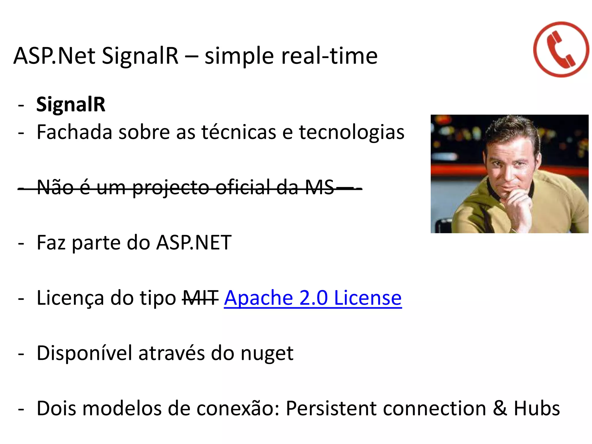 ASP.Net SignalR – simple real-time
- SignalR
- Fachada sobre as técnicas e tecnologias
- Não é um projecto oficial da MS—-
- Faz parte do ASP.NET
- Licença do tipo MIT Apache 2.0 License
- Disponível através do nuget
- Dois modelos de conexão: Persistent connection & Hubs
 