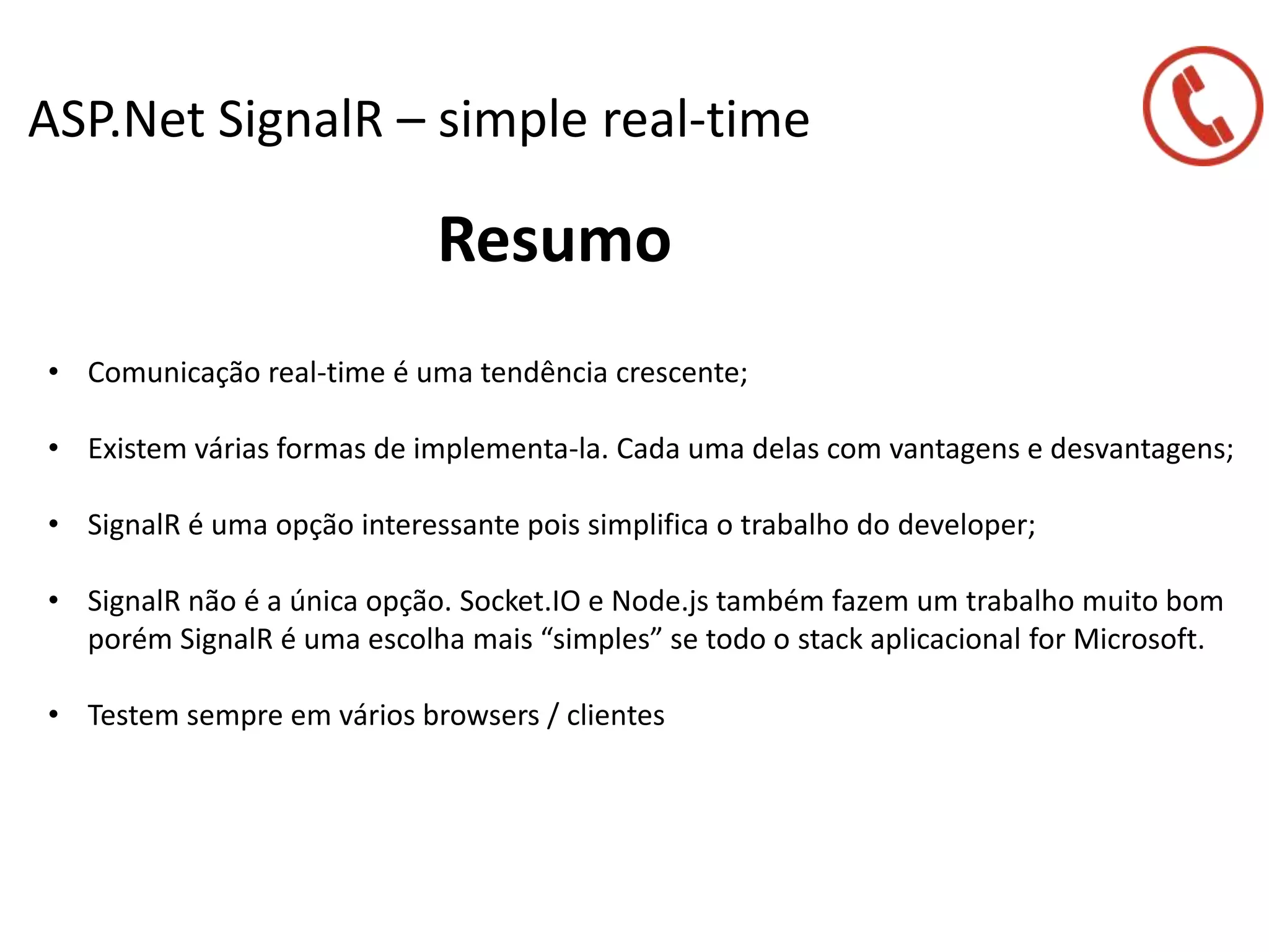 ASP.Net SignalR – simple real-time
Resumo
• Comunicação real-time é uma tendência crescente;
• Existem várias formas de implementa-la. Cada uma delas com vantagens e desvantagens;
• SignalR é uma opção interessante pois simplifica o trabalho do developer;
• SignalR não é a única opção. Socket.IO e Node.js também fazem um trabalho muito bom
porém SignalR é uma escolha mais “simples” se todo o stack aplicacional for Microsoft.
• Testem sempre em vários browsers / clientes
 