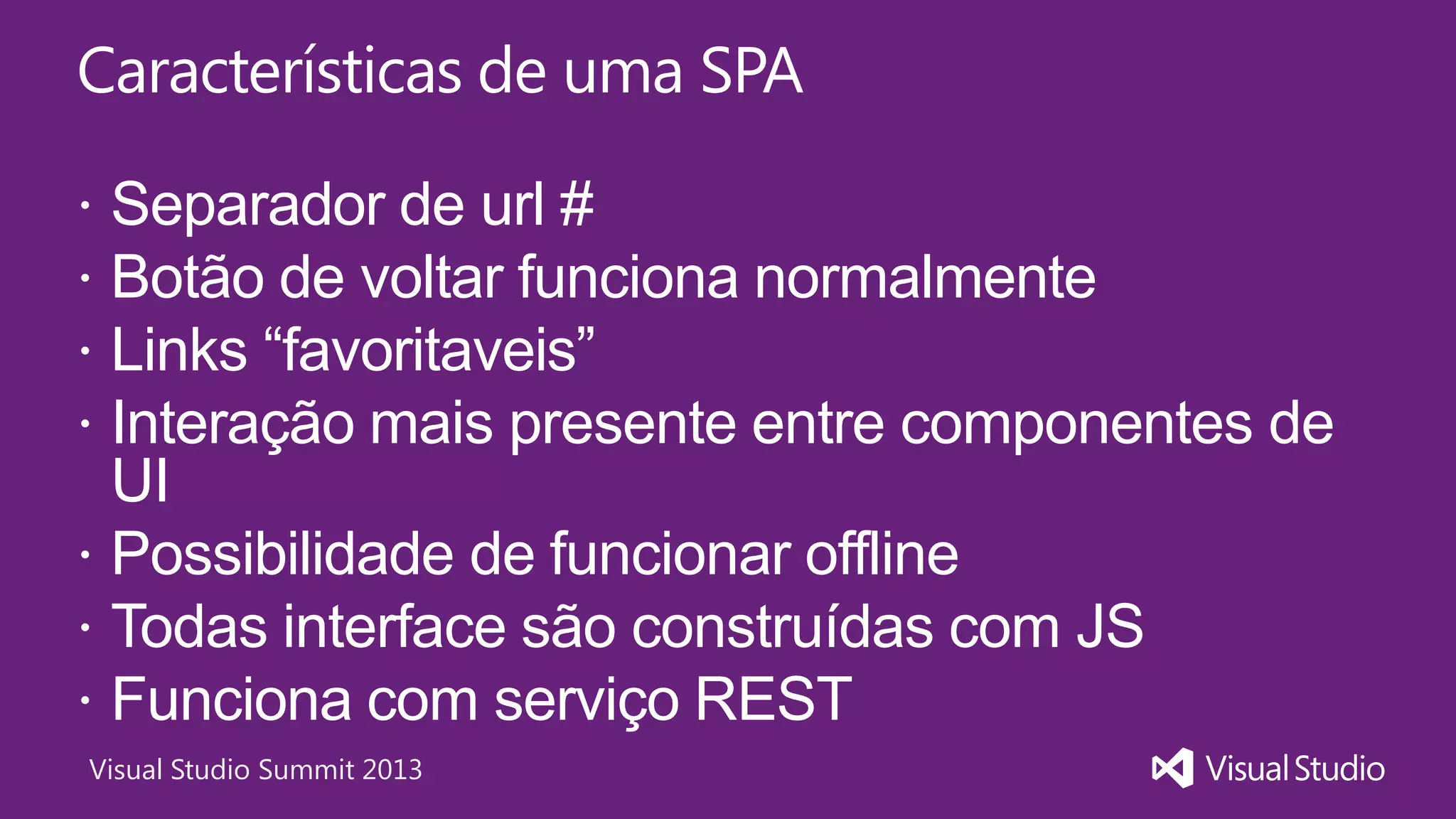 Visual Studio Summit 2013
Características de uma SPA
 Separador de url #
 Botão de voltar funciona normalmente
 Links “favoritaveis”
 Interação mais presente entre componentes de
UI
 Possibilidade de funcionar offline
 Todas interface são construídas com JS
 Funciona com serviço REST
 