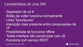Visual Studio Summit 2013
Características de uma SPA
 Separador de url #
 Botão de voltar funciona normalmente
 Links “favoritaveis”
 Interação mais presente entre componentes de
UI
 Possibilidade de funcionar offline
 Todas interface são construídas com JS
 Funciona com serviço REST
 