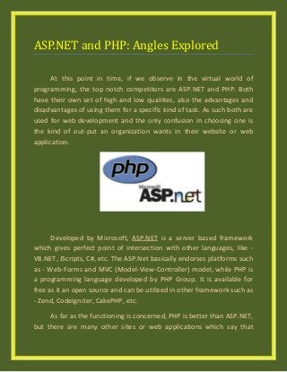 ASP.NET and PHP: Angles Explored
At this point in time, if we observe in the virtual world of
programming, the top notch competitors are ASP.NET and PHP. Both
have their own set of high and low qualities, also the advantages and
disadvantages of using them for a specific kind of task. As such both are
used for web development and the only confusion in choosing one is
the kind of out-put an organization wants in their website or web
application.
Developed by Microsoft, ASP.NET is a server based framework
which gives perfect point of intersection with other languages, like -
VB.NET, JScripts, C#, etc. The ASP.Net basically endorses platforms such
as - Web-Forms and MVC (Model-View-Controller) model, while PHP is
a programming language developed by PHP Group. It is available for
free as it an open source and can be utilized in other framework such as
- Zend, CodeIgniter, CakePHP, etc.
As far as the functioning is concerned, PHP is better than ASP.NET,
but there are many other sites or web applications which say that
 
