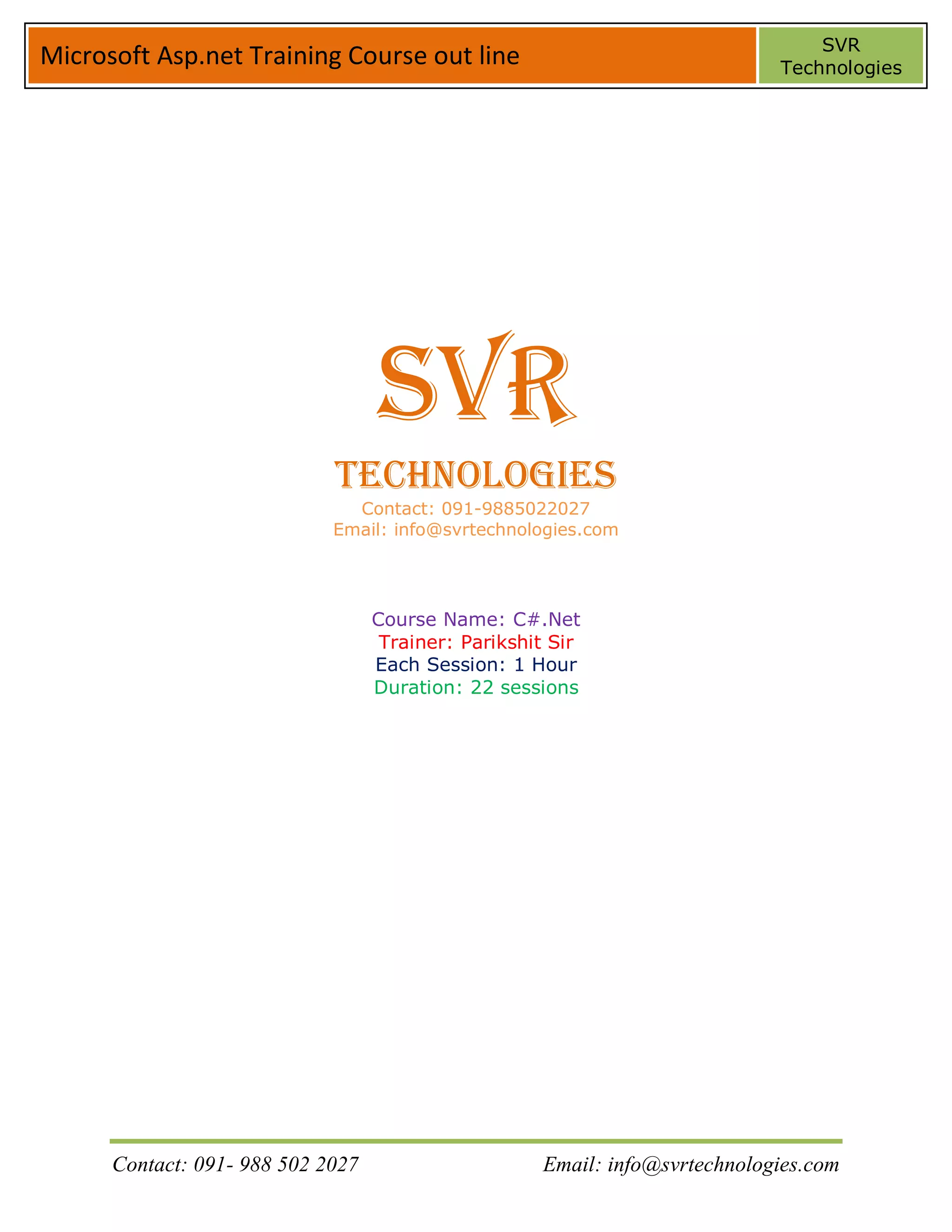 SVR
Microsoft Asp.net Training Course out line                                   Technologies




                                   SVR
                             Technologies
                               Contact: 091-9885022027
                             Email: info@svrtechnologies.com




                                   Course Name: C#.Net
                                    Trainer: Parikshit Sir
                                   Each Session: 1 Hour
                                   Duration: 22 sessions




      Contact: 091- 988 502 2027                     Email: info@svrtechnologies.com
 