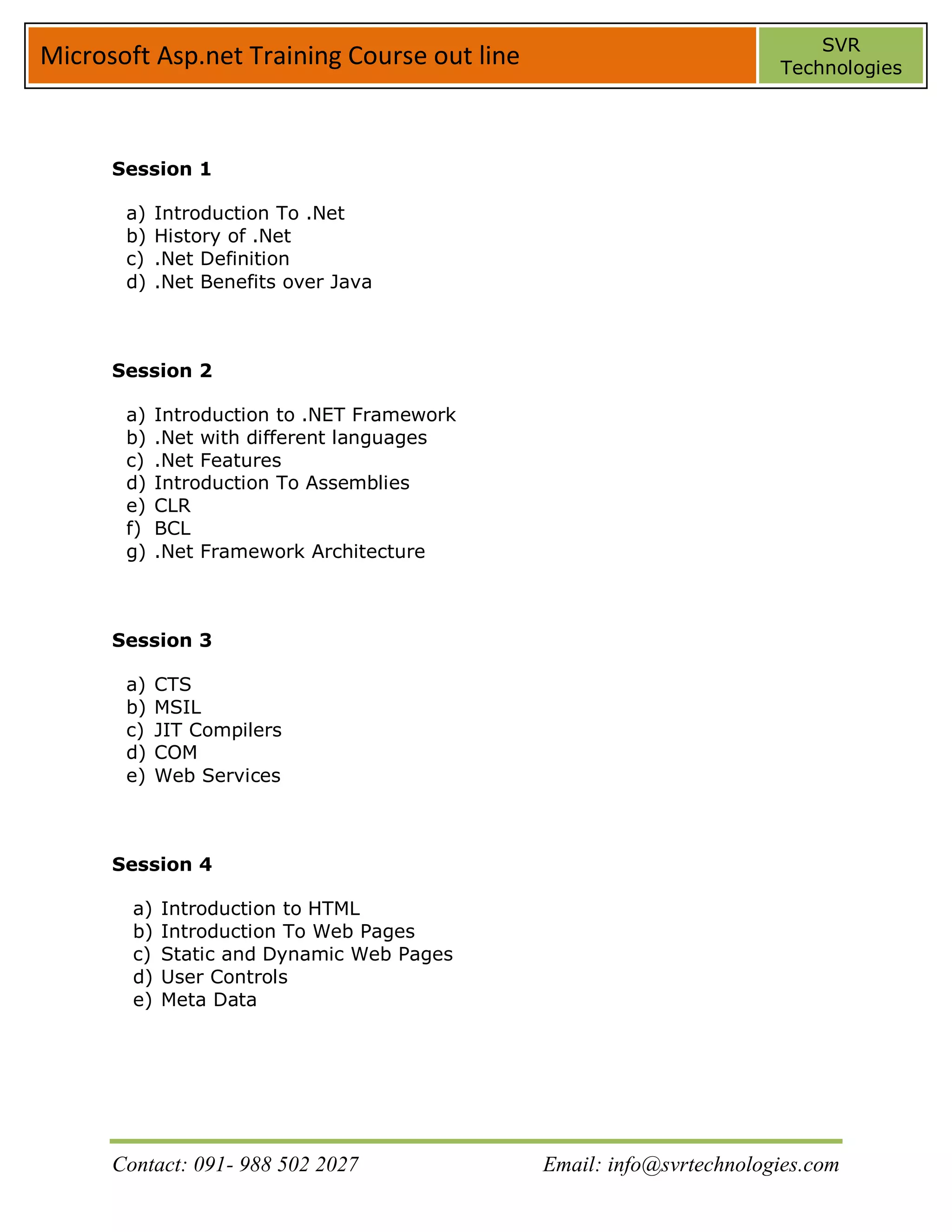SVR
Microsoft Asp.net Training Course out line                            Technologies




      Session 1

       a)    Introduction To .Net
       b)    History of .Net
       c)    .Net Definition
       d)    .Net Benefits over Java



      Session 2

       a)    Introduction to .NET Framework
       b)    .Net with different languages
       c)    .Net Features
       d)    Introduction To Assemblies
       e)    CLR
       f)    BCL
       g)    .Net Framework Architecture



      Session 3

       a)    CTS
       b)    MSIL
       c)    JIT Compilers
       d)    COM
       e)    Web Services



      Session 4

        a)   Introduction to HTML
        b)   Introduction To Web Pages
        c)   Static and Dynamic Web Pages
        d)   User Controls
        e)   Meta Data




      Contact: 091- 988 502 2027              Email: info@svrtechnologies.com
 