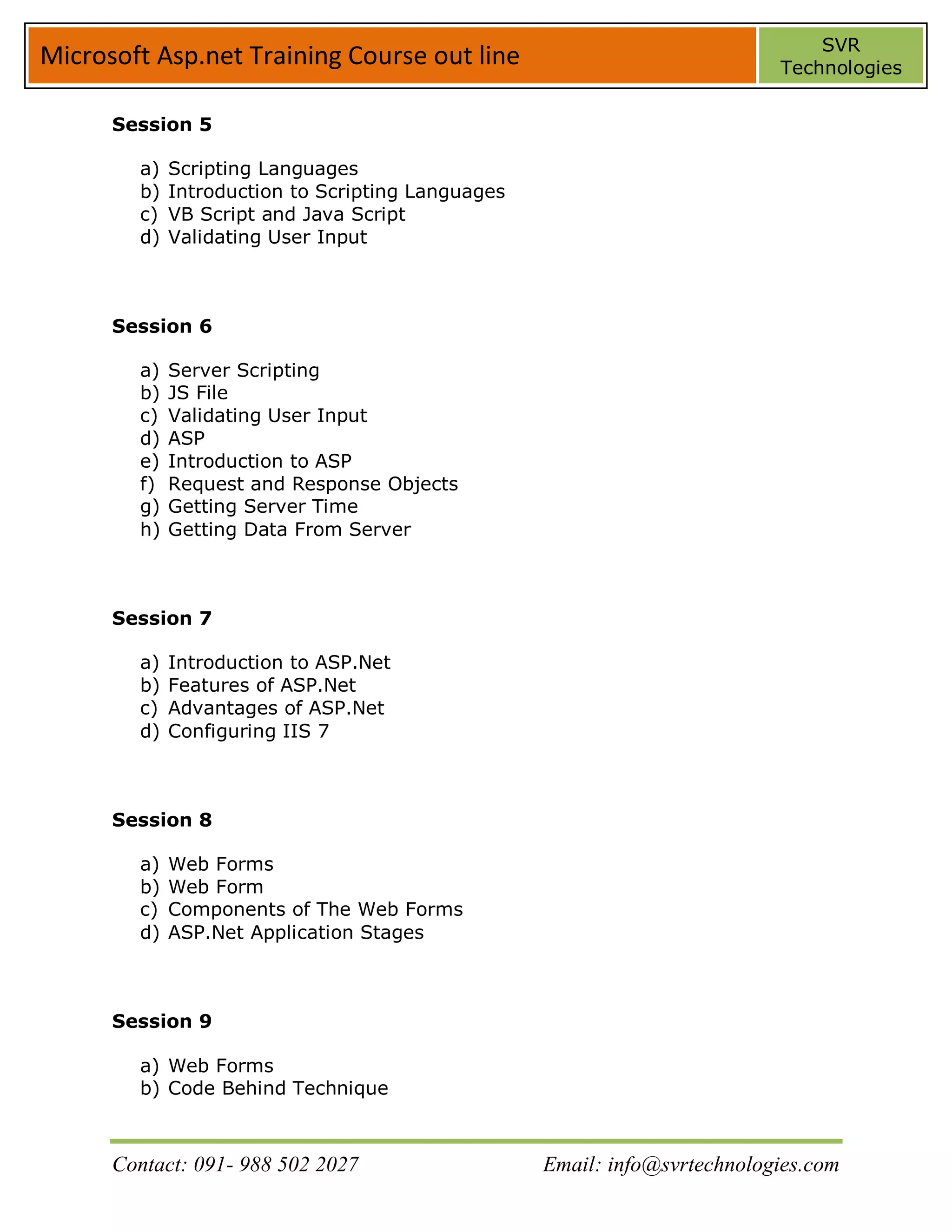 SVR
Microsoft Asp.net Training Course out line                                 Technologies


      Session 5

        a)   Scripting Languages
        b)   Introduction to Scripting Languages
        c)   VB Script and Java Script
        d)   Validating User Input



      Session 6

        a)   Server Scripting
        b)   JS File
        c)   Validating User Input
        d)   ASP
        e)   Introduction to ASP
        f)   Request and Response Objects
        g)   Getting Server Time
        h)   Getting Data From Server



      Session 7

        a)   Introduction to ASP.Net
        b)   Features of ASP.Net
        c)   Advantages of ASP.Net
        d)   Configuring IIS 7



      Session 8

        a)   Web Forms
        b)   Web Form
        c)   Components of The Web Forms
        d)   ASP.Net Application Stages



      Session 9

        a) Web Forms
        b) Code Behind Technique



      Contact: 091- 988 502 2027                   Email: info@svrtechnologies.com
 