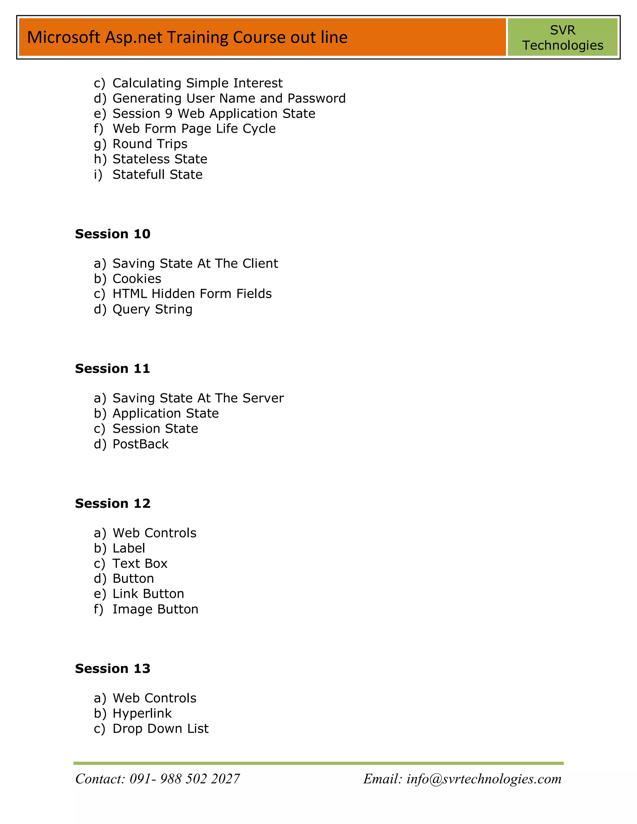 SVR
Microsoft Asp.net Training Course out line                               Technologies


        c)   Calculating Simple Interest
        d)   Generating User Name and Password
        e)   Session 9 Web Application State
        f)   Web Form Page Life Cycle
        g)   Round Trips
        h)   Stateless State
        i)   Statefull State



      Session 10

        a)   Saving State At The Client
        b)   Cookies
        c)   HTML Hidden Form Fields
        d)   Query String



      Session 11

        a)   Saving State At The Server
        b)   Application State
        c)   Session State
        d)   PostBack



      Session 12

        a)   Web Controls
        b)   Label
        c)   Text Box
        d)   Button
        e)   Link Button
        f)   Image Button



      Session 13

        a) Web Controls
        b) Hyperlink
        c) Drop Down List



      Contact: 091- 988 502 2027                 Email: info@svrtechnologies.com
 