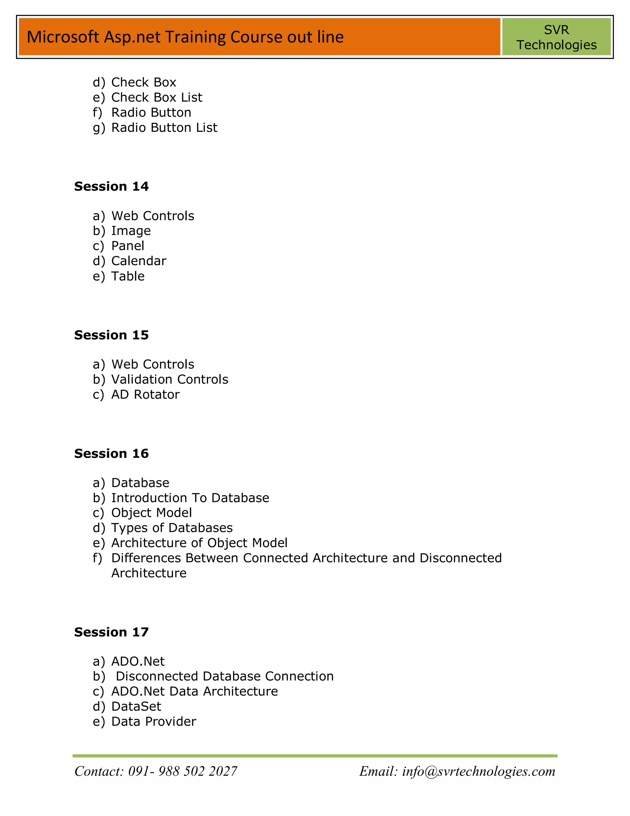 SVR
Microsoft Asp.net Training Course out line                                 Technologies


        d)   Check Box
        e)   Check Box List
        f)   Radio Button
        g)   Radio Button List



      Session 14

        a)   Web Controls
        b)   Image
        c)   Panel
        d)   Calendar
        e)   Table



      Session 15

        a) Web Controls
        b) Validation Controls
        c) AD Rotator



      Session 16

        a)   Database
        b)   Introduction To Database
        c)   Object Model
        d)   Types of Databases
        e)   Architecture of Object Model
        f)   Differences Between Connected Architecture and Disconnected
             Architecture



      Session 17

        a)   ADO.Net
        b)    Disconnected Database Connection
        c)   ADO.Net Data Architecture
        d)   DataSet
        e)   Data Provider



      Contact: 091- 988 502 2027                  Email: info@svrtechnologies.com
 