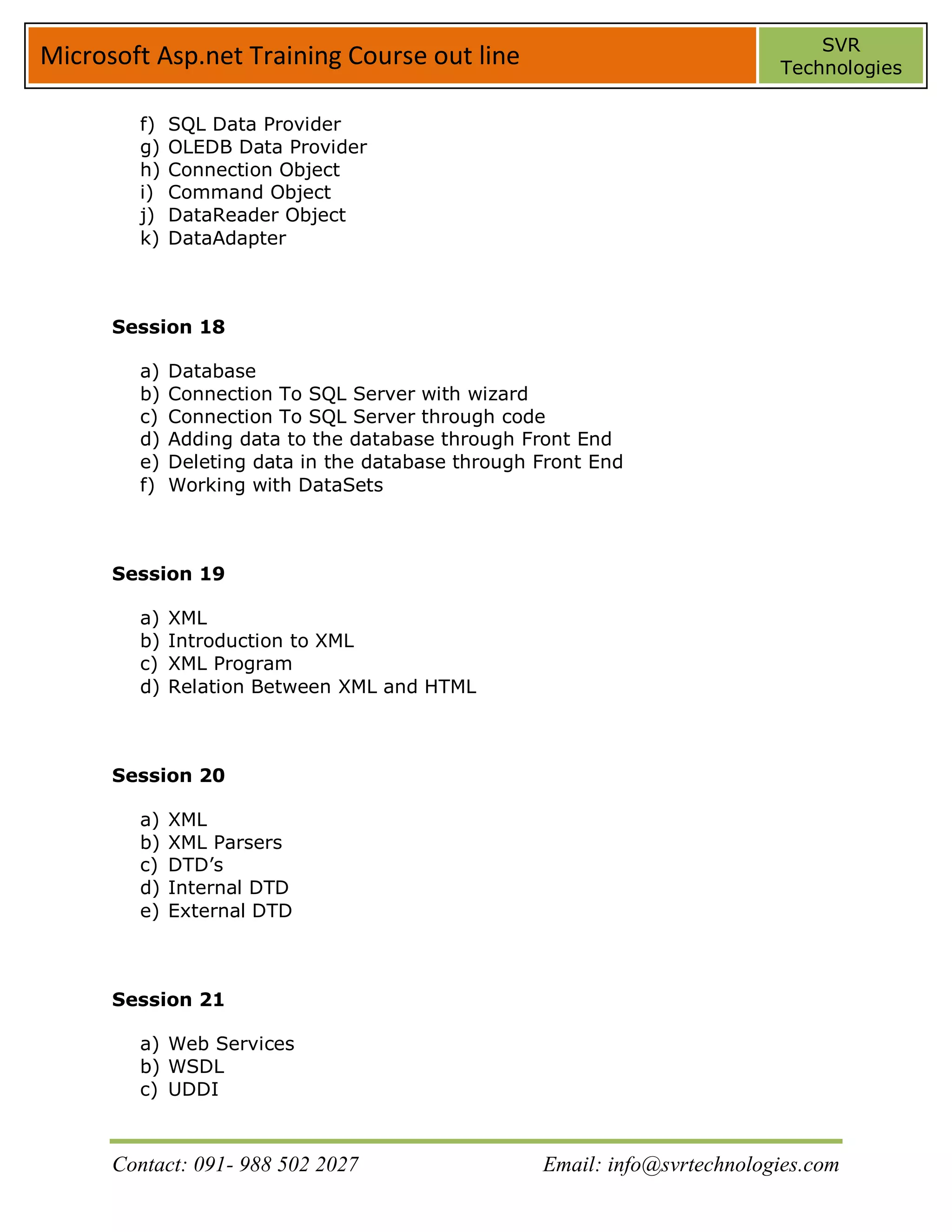 SVR
Microsoft Asp.net Training Course out line                                 Technologies


        f)   SQL Data Provider
        g)   OLEDB Data Provider
        h)   Connection Object
        i)   Command Object
        j)   DataReader Object
        k)   DataAdapter



      Session 18

        a)   Database
        b)   Connection To SQL Server with wizard
        c)   Connection To SQL Server through code
        d)   Adding data to the database through Front End
        e)   Deleting data in the database through Front End
        f)   Working with DataSets



      Session 19

        a)   XML
        b)   Introduction to XML
        c)   XML Program
        d)   Relation Between XML and HTML



      Session 20

        a)   XML
        b)   XML Parsers
        c)   DTD’s
        d)   Internal DTD
        e)   External DTD



      Session 21

        a) Web Services
        b) WSDL
        c) UDDI



      Contact: 091- 988 502 2027                   Email: info@svrtechnologies.com
 