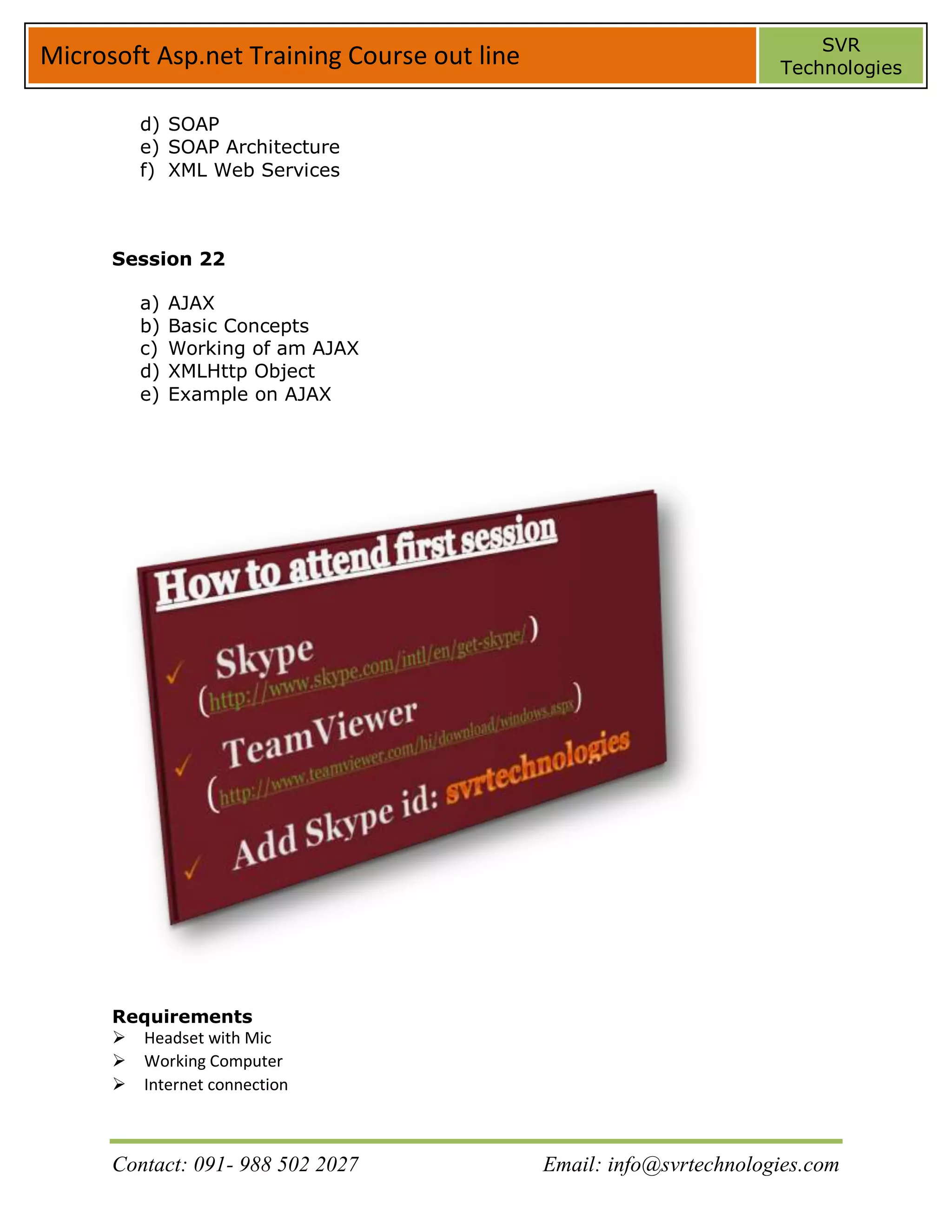 SVR
Microsoft Asp.net Training Course out line                           Technologies


         d) SOAP
         e) SOAP Architecture
         f) XML Web Services



      Session 22

         a)   AJAX
         b)   Basic Concepts
         c)   Working of am AJAX
         d)   XMLHttp Object
         e)   Example on AJAX




      Requirements
      Headset with Mic
      Working Computer
      Internet connection



      Contact: 091- 988 502 2027             Email: info@svrtechnologies.com
 
