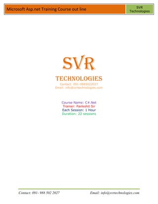 SVR
Microsoft Asp.net Training Course out line                                   Technologies




                                   SVR
                             Technologies
                               Contact: 091-9885022027
                             Email: info@svrtechnologies.com




                                   Course Name: C#.Net
                                    Trainer: Parikshit Sir
                                   Each Session: 1 Hour
                                   Duration: 22 sessions




      Contact: 091- 988 502 2027                     Email: info@svrtechnologies.com
 