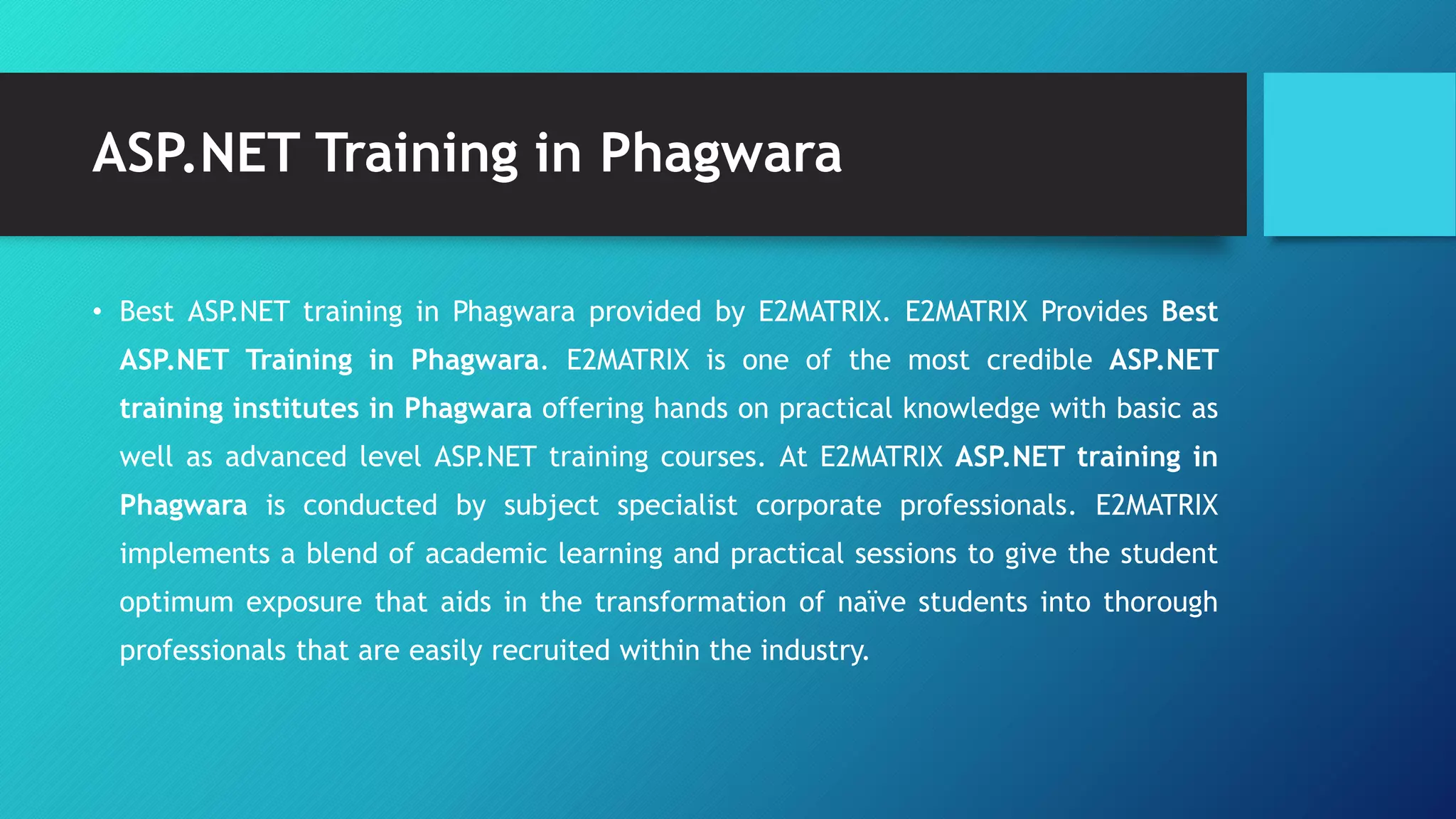 ASP.NET Training in Phagwara
• Best ASP.NET training in Phagwara provided by E2MATRIX. E2MATRIX Provides Best
ASP.NET Training in Phagwara. E2MATRIX is one of the most credible ASP.NET
training institutes in Phagwara offering hands on practical knowledge with basic as
well as advanced level ASP.NET training courses. At E2MATRIX ASP.NET training in
Phagwara is conducted by subject specialist corporate professionals. E2MATRIX
implements a blend of academic learning and practical sessions to give the student
optimum exposure that aids in the transformation of naïve students into thorough
professionals that are easily recruited within the industry.
 