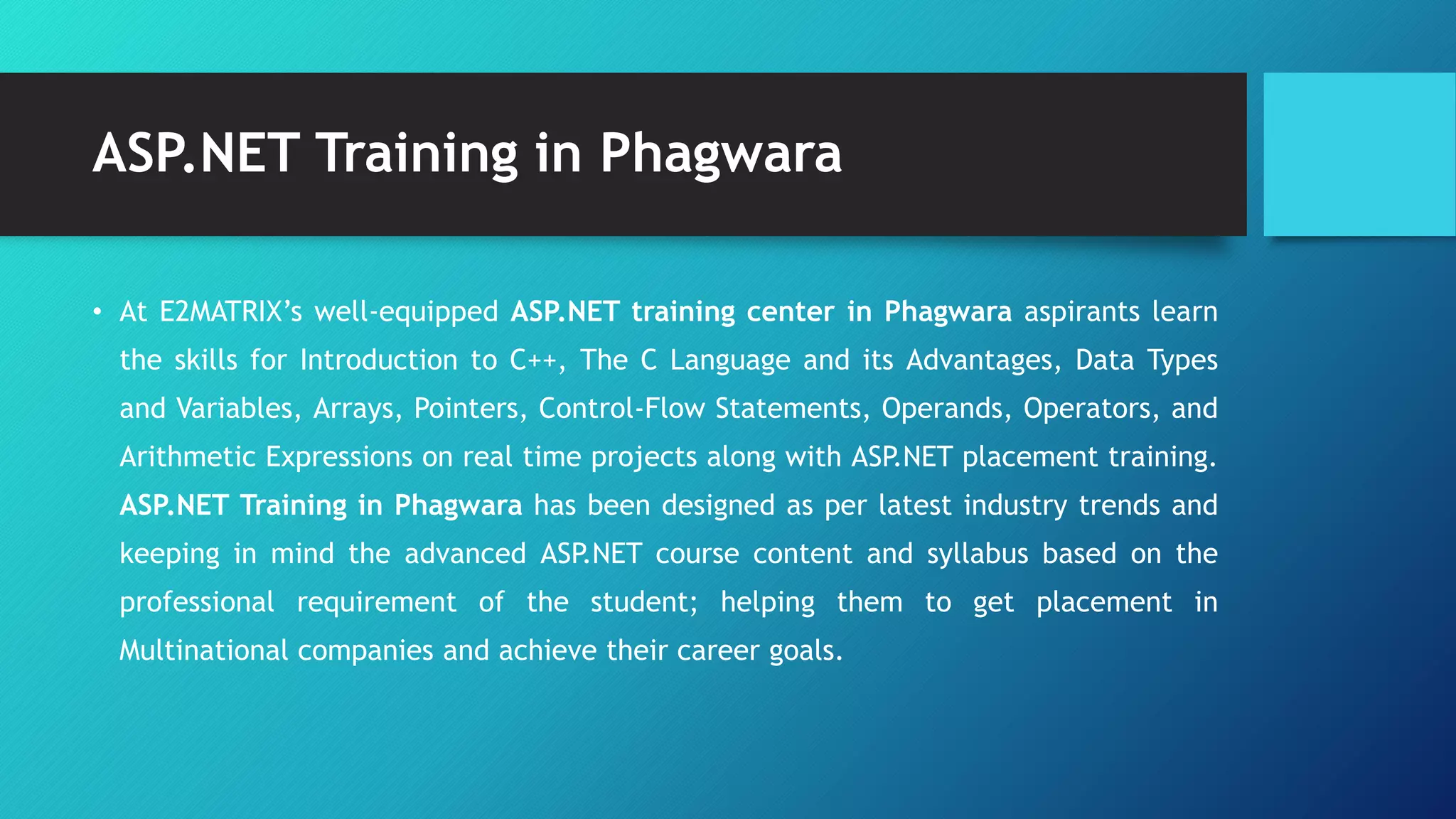 ASP.NET Training in Phagwara
• At E2MATRIX’s well-equipped ASP.NET training center in Phagwara aspirants learn
the skills for Introduction to C++, The C Language and its Advantages, Data Types
and Variables, Arrays, Pointers, Control-Flow Statements, Operands, Operators, and
Arithmetic Expressions on real time projects along with ASP.NET placement training.
ASP.NET Training in Phagwara has been designed as per latest industry trends and
keeping in mind the advanced ASP.NET course content and syllabus based on the
professional requirement of the student; helping them to get placement in
Multinational companies and achieve their career goals.
 