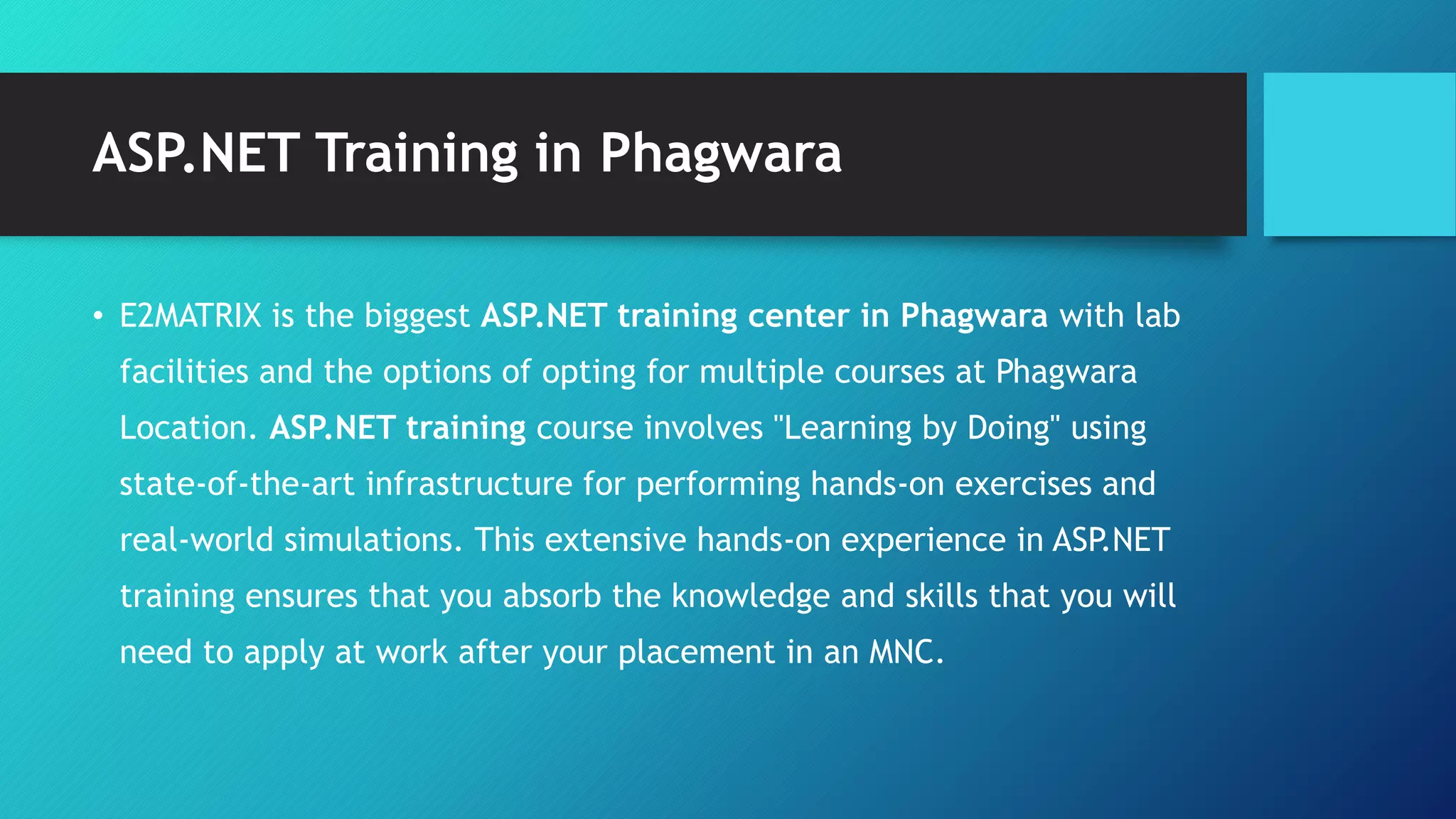 ASP.NET Training in Phagwara
• E2MATRIX is the biggest ASP.NET training center in Phagwara with lab
facilities and the options of opting for multiple courses at Phagwara
Location. ASP.NET training course involves "Learning by Doing" using
state-of-the-art infrastructure for performing hands-on exercises and
real-world simulations. This extensive hands-on experience in ASP.NET
training ensures that you absorb the knowledge and skills that you will
need to apply at work after your placement in an MNC.
 