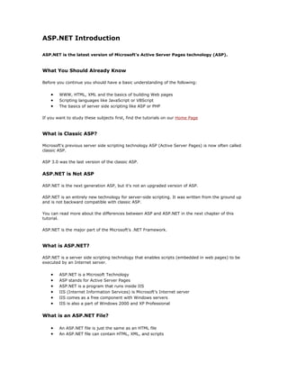 ASP.NET Introduction

ASP.NET is the latest version of Microsoft's Active Server Pages technology (ASP).



What You Should Already Know

Before you continue you should have a basic understanding of the following:


    •   WWW, HTML, XML and the basics of building Web pages
    •   Scripting languages like JavaScript or VBScript
    •   The basics of server side scripting like ASP or PHP

If you want to study these subjects first, find the tutorials on our Home Page



What is Classic ASP?

Microsoft's previous server side scripting technology ASP (Active Server Pages) is now often called
classic ASP.

ASP 3.0 was the last version of the classic ASP.


ASP.NET is Not ASP

ASP.NET is the next generation ASP, but it's not an upgraded version of ASP.

ASP.NET is an entirely new technology for server-side scripting. It was written from the ground up
and is not backward compatible with classic ASP.

You can read more about the differences between ASP and ASP.NET in the next chapter of this
tutorial.

ASP.NET is the major part of the Microsoft's .NET Framework.



What is ASP.NET?

ASP.NET is a server side scripting technology that enables scripts (embedded in web pages) to be
executed by an Internet server.


    •   ASP.NET is a Microsoft Technology
    •   ASP stands for Active Server Pages
    •   ASP.NET is a program that runs inside IIS
    •   IIS (Internet Information Services) is Microsoft's Internet server
    •   IIS comes as a free component with Windows servers
    •   IIS is also a part of Windows 2000 and XP Professional


What is an ASP.NET File?

    •   An ASP.NET file is just the same as an HTML file
    •   An ASP.NET file can contain HTML, XML, and scripts
 