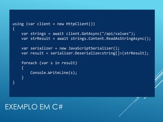 using (var client = new HttpClient())
 {
     var strings = await client.GetAsync("/api/values");
     var strResult = await strings.Content.ReadAsStringAsync();

     var serializer = new JavaScriptSerializer();
     var result = serializer.Deserialize<string[]>(strResult);

     foreach (var s in result)
     {
         Console.WriteLine(s);
     }
 }




EXEMPLO EM C#
 