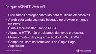 Visual Studio Summit 2013
Porque ASP.NET Web API
• Precisamos entregar conteúdo para múltiplos dispositivos
• A web está cada vez mais baseada no browser e menos
no server
• É mais fácil escalar usando REST
• Abraça o HTTP, não precisamos de novos protocolos
• Mesmo modelo de programação do ASP.NET MVC
• Compatível com os frameworks de Single Page
Application
 