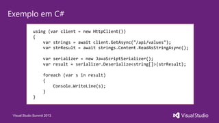 Visual Studio Summit 2013
Exemplo em C#
using (var client = new HttpClient())
{
var strings = await client.GetAsync("/api/values");
var strResult = await strings.Content.ReadAsStringAsync();
var serializer = new JavaScriptSerializer();
var result = serializer.Deserialize<string[]>(strResult);
foreach (var s in result)
{
Console.WriteLine(s);
}
}
 