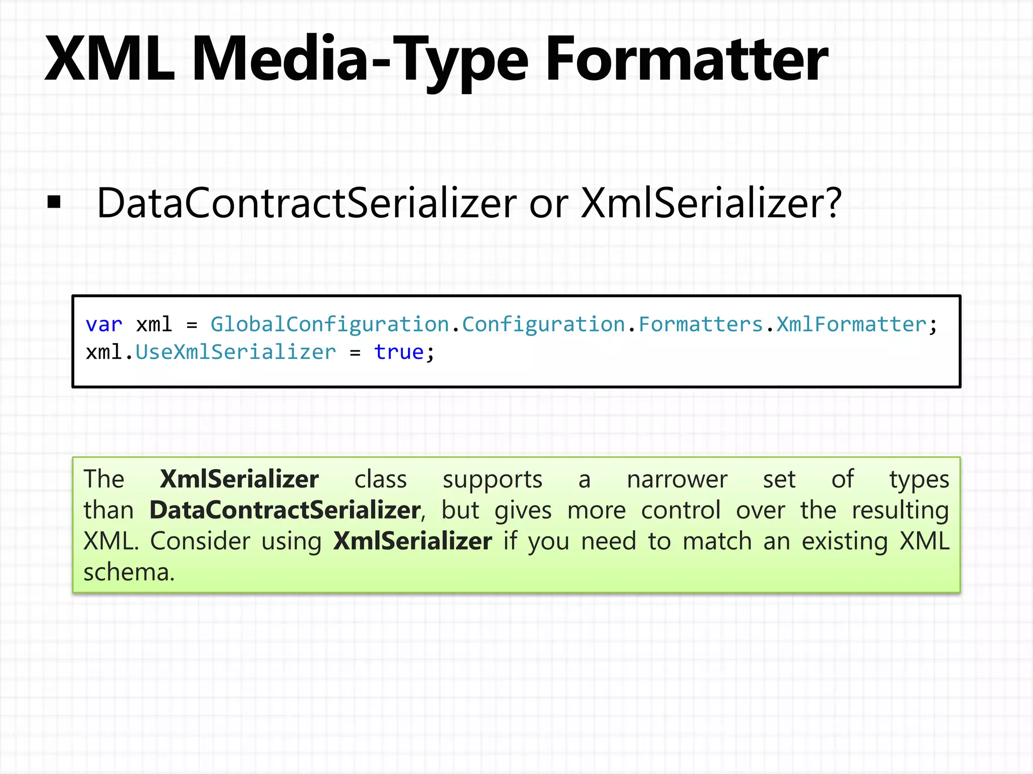 var xml = GlobalConfiguration.Configuration.Formatters.XmlFormatter;
xml.UseXmlSerializer = true;
The XmlSerializer class supports a narrower set of types
than DataContractSerializer, but gives more control over the resulting
XML. Consider using XmlSerializer if you need to match an existing XML
schema.