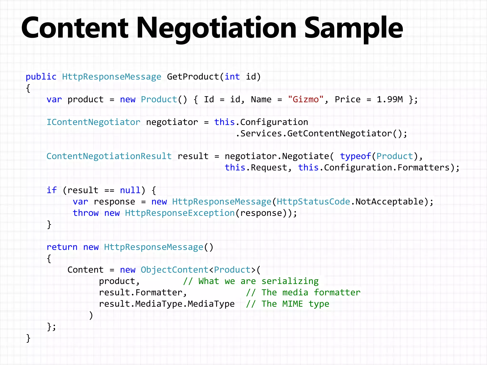 public HttpResponseMessage GetProduct(int id)
{
var product = new Product() { Id = id, Name = "Gizmo", Price = 1.99M };
IContentNegotiator negotiator = this.Configuration
.Services.GetContentNegotiator();
ContentNegotiationResult result = negotiator.Negotiate( typeof(Product),
this.Request, this.Configuration.Formatters);
if (result == null) {
var response = new HttpResponseMessage(HttpStatusCode.NotAcceptable);
throw new HttpResponseException(response));
}
return new HttpResponseMessage()
{
Content = new ObjectContent<Product>(
product, // What we are serializing
result.Formatter, // The media formatter
result.MediaType.MediaType // The MIME type
)
};
}