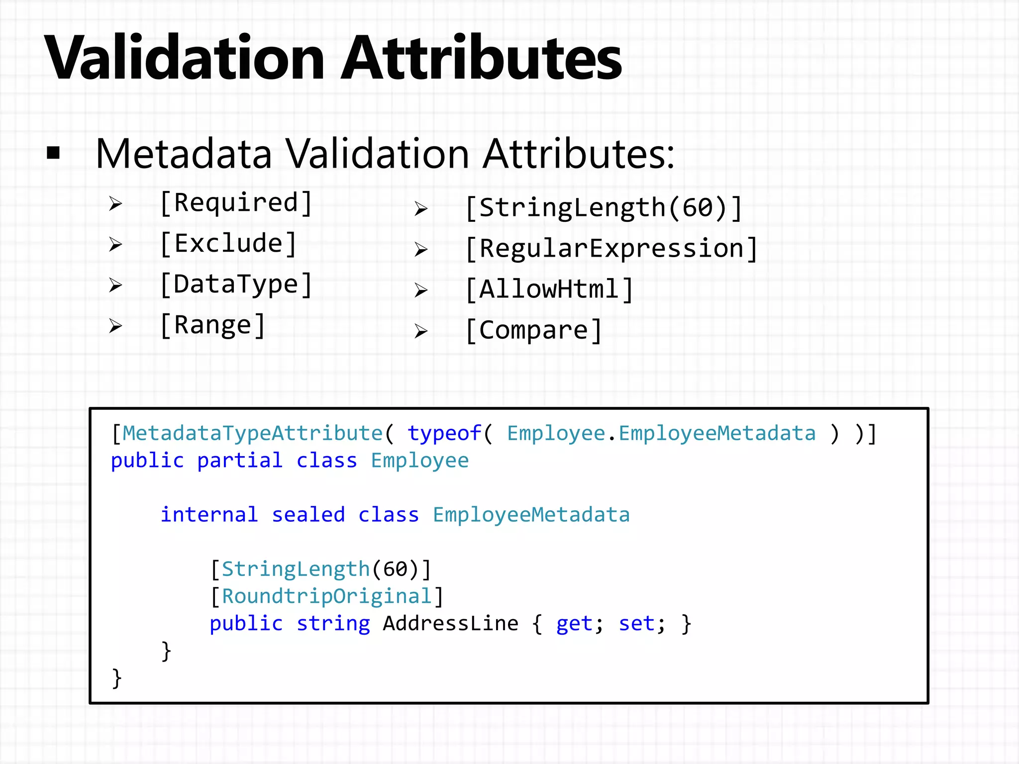  [Required]
 [Exclude]
 [DataType]
 [Range]
[MetadataTypeAttribute( typeof( Employee.EmployeeMetadata ) )]
public partial class Employee
internal sealed class EmployeeMetadata
[StringLength(60)]
[RoundtripOriginal]
public string AddressLine { get; set; }
}
}
 [StringLength(60)]
 [RegularExpression]
 [AllowHtml]
 [Compare]
 