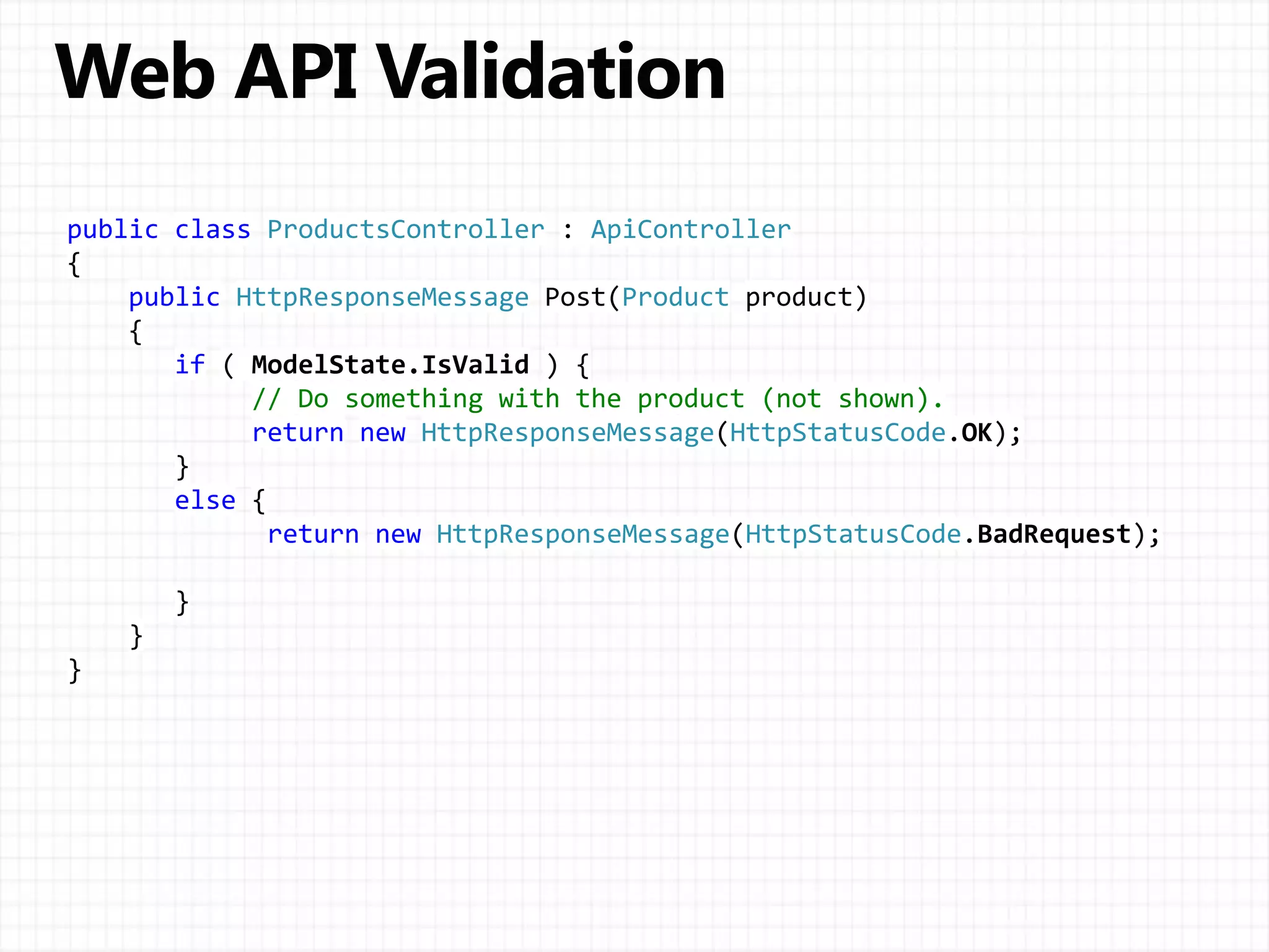 public class ProductsController : ApiController
{
public HttpResponseMessage Post(Product product)
{
if ( ModelState.IsValid ) {
// Do something with the product (not shown).
return new HttpResponseMessage(HttpStatusCode.OK);
}
else {
return new HttpResponseMessage(HttpStatusCode.BadRequest);
}
}
}