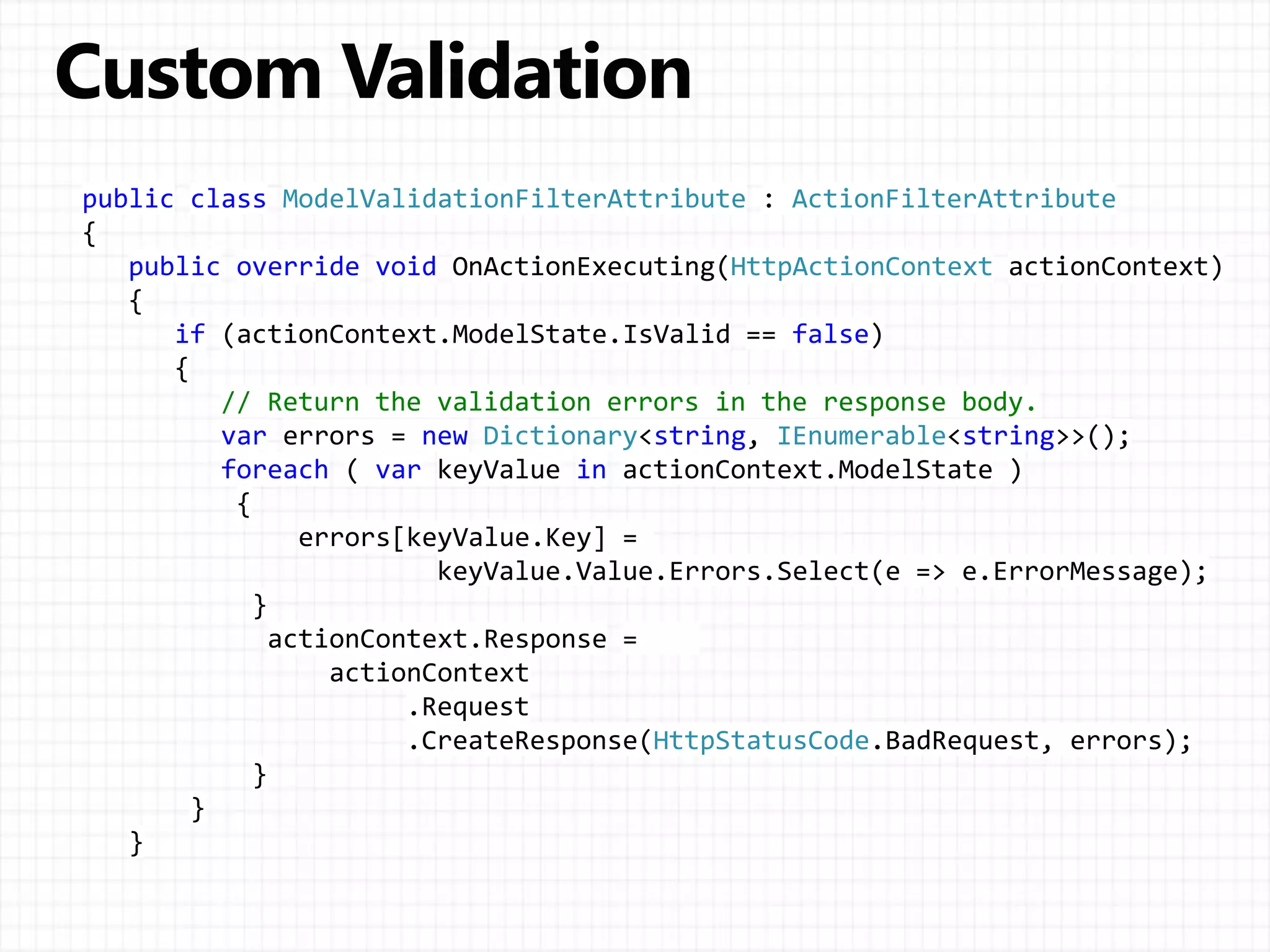 public class ModelValidationFilterAttribute : ActionFilterAttribute
{
public override void OnActionExecuting(HttpActionContext actionContext)
{
if (actionContext.ModelState.IsValid == false)
{
// Return the validation errors in the response body.
var errors = new Dictionary<string, IEnumerable<string>>();
foreach ( var keyValue in actionContext.ModelState )
{
errors[keyValue.Key] =
keyValue.Value.Errors.Select(e => e.ErrorMessage);
}
actionContext.Response =
actionContext
.Request
.CreateResponse(HttpStatusCode.BadRequest, errors);
}
}
}
 