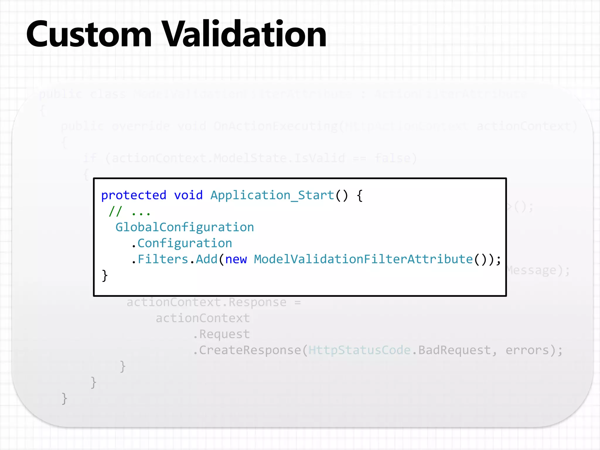 public class ModelValidationFilterAttribute : ActionFilterAttribute
{
public override void OnActionExecuting(HttpActionContext actionContext)
{
if (actionContext.ModelState.IsValid == false)
{
// Return the validation errors in the response body.
var errors = new Dictionary<string, IEnumerable<string>>();
foreach ( var keyValue in actionContext.ModelState )
{
errors[keyValue.Key] =
keyValue.Value.Errors.Select(e => e.ErrorMessage);
}
actionContext.Response =
actionContext
.Request
.CreateResponse(HttpStatusCode.BadRequest, errors);
}
}
}
protected void Application_Start() {
// ...
GlobalConfiguration
.Configuration
.Filters.Add(new ModelValidationFilterAttribute());
}
 