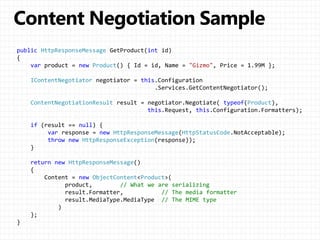 public HttpResponseMessage GetProduct(int id)
{
var product = new Product() { Id = id, Name = "Gizmo", Price = 1.99M };
IContentNegotiator negotiator = this.Configuration
.Services.GetContentNegotiator();
ContentNegotiationResult result = negotiator.Negotiate( typeof(Product),
this.Request, this.Configuration.Formatters);
if (result == null) {
var response = new HttpResponseMessage(HttpStatusCode.NotAcceptable);
throw new HttpResponseException(response));
}
return new HttpResponseMessage()
{
Content = new ObjectContent<Product>(
product, // What we are serializing
result.Formatter, // The media formatter
result.MediaType.MediaType // The MIME type
)
};
}
 