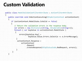 public class ModelValidationFilterAttribute : ActionFilterAttribute
{
public override void OnActionExecuting(HttpActionContext actionContext)
{
if (actionContext.ModelState.IsValid == false)
{
// Return the validation errors in the response body.
var errors = new Dictionary<string, IEnumerable<string>>();
foreach ( var keyValue in actionContext.ModelState )
{
errors[keyValue.Key] =
keyValue.Value.Errors.Select(e => e.ErrorMessage);
}
actionContext.Response =
actionContext
.Request
.CreateResponse(HttpStatusCode.BadRequest, errors);
}
}
}
 