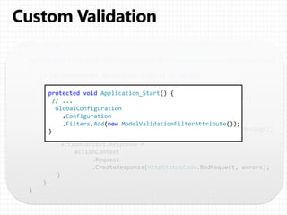 public class ModelValidationFilterAttribute : ActionFilterAttribute
{
public override void OnActionExecuting(HttpActionContext actionContext)
{
if (actionContext.ModelState.IsValid == false)
{
// Return the validation errors in the response body.
var errors = new Dictionary<string, IEnumerable<string>>();
foreach ( var keyValue in actionContext.ModelState )
{
errors[keyValue.Key] =
keyValue.Value.Errors.Select(e => e.ErrorMessage);
}
actionContext.Response =
actionContext
.Request
.CreateResponse(HttpStatusCode.BadRequest, errors);
}
}
}
protected void Application_Start() {
// ...
GlobalConfiguration
.Configuration
.Filters.Add(new ModelValidationFilterAttribute());
}
 